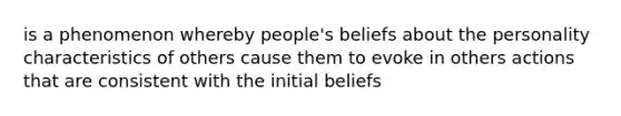 is a phenomenon whereby people's beliefs about the personality characteristics of others cause them to evoke in others actions that are consistent with the initial beliefs