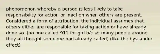 phenomenon whereby a person is less likely to take responsibility for action or inaction when others are present. Considered a form of attribution, the individual assumes that others either are responsible for taking action or have already done so. (no one called 911 for girl b/c so many people around they all thought someone had already called) (like the bystander effect)