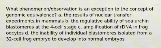 What phenomenon/observation is an exception to the concept of genomic equivalence? a. the results of nuclear transfer experiments in mammals b. the regulative ability of sea urchin blastomeres at the 4-cell stage c. amplification of rDNA in frog oocytes d. the inability of individual blastomeres isolated from a 32-cell frog embryo to develop into normal embryos