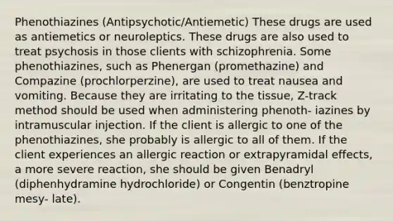 Phenothiazines (Antipsychotic/Antiemetic) These drugs are used as antiemetics or neuroleptics. These drugs are also used to treat psychosis in those clients with schizophrenia. Some phenothiazines, such as Phenergan (promethazine) and Compazine (prochlorperzine), are used to treat nausea and vomiting. Because they are irritating to the tissue, Z-track method should be used when administering phenoth- iazines by intramuscular injection. If the client is allergic to one of the phenothiazines, she probably is allergic to all of them. If the client experiences an allergic reaction or extrapyramidal effects, a more severe reaction, she should be given Benadryl (diphenhydramine hydrochloride) or Congentin (benztropine mesy- late).