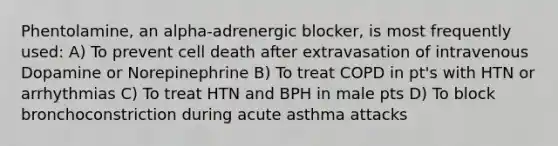 Phentolamine, an alpha-adrenergic blocker, is most frequently used: A) To prevent cell death after extravasation of intravenous Dopamine or Norepinephrine B) To treat COPD in pt's with HTN or arrhythmias C) To treat HTN and BPH in male pts D) To block bronchoconstriction during acute asthma attacks