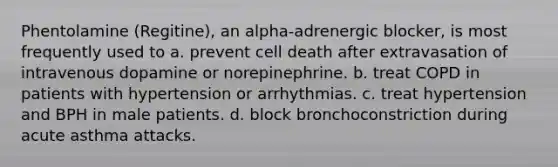 Phentolamine (Regitine), an alpha-adrenergic blocker, is most frequently used to a. prevent cell death after extravasation of intravenous dopamine or norepinephrine. b. treat COPD in patients with hypertension or arrhythmias. c. treat hypertension and BPH in male patients. d. block bronchoconstriction during acute asthma attacks.