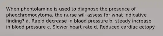 When phentolamine is used to diagnose the presence of pheochromocytoma, the nurse will assess for what indicative finding? a. Rapid decrease in blood pressure b. steady increase in blood pressure c. Slower heart rate d. Reduced cardiac ectopy