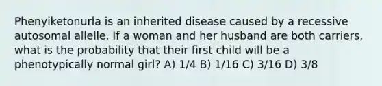 Phenyiketonurla is an inherited disease caused by a recessive autosomal allelle. If a woman and her husband are both carriers, what is the probability that their first child will be a phenotypically normal girl? A) 1/4 B) 1/16 C) 3/16 D) 3/8