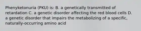 Phenyketonuria (PKU) is: B. a genetically transmitted of retardation C. a genetic disorder affecting the red blood cells D. a genetic disorder that impairs the metabolizing of a specific, naturally-occurring amino acid