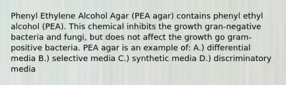 Phenyl Ethylene Alcohol Agar (PEA agar) contains phenyl ethyl alcohol (PEA). This chemical inhibits the growth gran-negative bacteria and fungi, but does not affect the growth go gram-positive bacteria. PEA agar is an example of: A.) differential media B.) selective media C.) synthetic media D.) discriminatory media