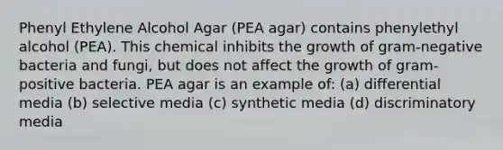 Phenyl Ethylene Alcohol Agar (PEA agar) contains phenylethyl alcohol (PEA). This chemical inhibits the growth of gram-negative bacteria and fungi, but does not affect the growth of gram-positive bacteria. PEA agar is an example of: (a) differential media (b) selective media (c) synthetic media (d) discriminatory media