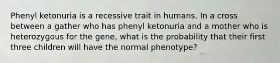 Phenyl ketonuria is a recessive trait in humans. In a cross between a gather who has phenyl ketonuria and a mother who is heterozygous for the gene, what is the probability that their first three children will have the normal phenotype?