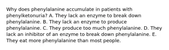 Why does phenylalanine accumulate in patients with phenylketonuria? A. They lack an enzyme to break down phenylalanine. B. They lack an enzyme to produce phenylalanine. C. They produce too much phenylalanine. D. They lack an inhibitor of an enzyme to break down phenylalanine. E. They eat more phenylalanine than most people.