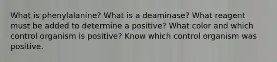 What is phenylalanine? What is a deaminase? What reagent must be added to determine a positive? What color and which control organism is positive? Know which control organism was positive.