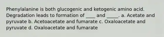 Phenylalanine is both glucogenic and ketogenic amino acid. Degradation leads to formation of ____ and _____. a. Acetate and pyruvate b. Acetoacetate and fumarate c. Oxaloacetate and pyruvate d. Oxaloacetate and fumarate