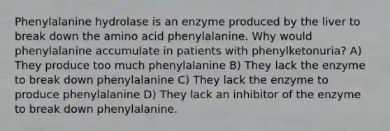 Phenylalanine hydrolase is an enzyme produced by the liver to break down the amino acid phenylalanine. Why would phenylalanine accumulate in patients with phenylketonuria? A) They produce too much phenylalanine B) They lack the enzyme to break down phenylalanine C) They lack the enzyme to produce phenylalanine D) They lack an inhibitor of the enzyme to break down phenylalanine.