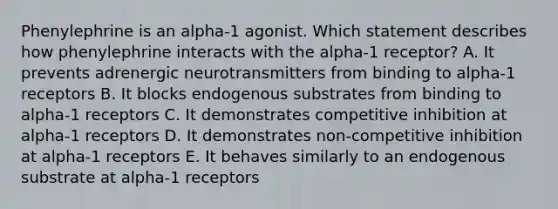 Phenylephrine is an alpha-1 agonist. Which statement describes how phenylephrine interacts with the alpha-1 receptor? A. It prevents adrenergic neurotransmitters from binding to alpha-1 receptors B. It blocks endogenous substrates from binding to alpha-1 receptors C. It demonstrates competitive inhibition at alpha-1 receptors D. It demonstrates non-competitive inhibition at alpha-1 receptors E. It behaves similarly to an endogenous substrate at alpha-1 receptors