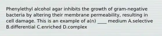 Phenylethyl alcohol agar inhibits the growth of gram-negative bacteria by altering their membrane permeability, resulting in cell damage. This is an example of a(n) ____ medium A.selective B.differential C.enriched D.complex