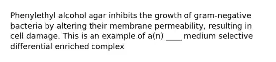 Phenylethyl alcohol agar inhibits the growth of gram-negative bacteria by altering their membrane permeability, resulting in cell damage. This is an example of a(n) ____ medium selective differential enriched complex