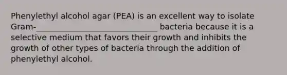 Phenylethyl alcohol agar (PEA) is an excellent way to isolate Gram-______________________________ bacteria because it is a selective medium that favors their growth and inhibits the growth of other types of bacteria through the addition of phenylethyl alcohol.