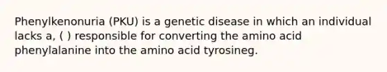 Phenylkenonuria (PKU) is a genetic disease in which an individual lacks a, ( ) responsible for converting the amino acid phenylalanine into the amino acid tyrosineg.