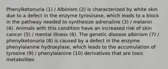 Phenylketonuria (1) / Albinism (2) is characterized by white skin due to a defect in the enzyme tyrosinase, which leads to a block in the pathway needed to synthesize adrenaline (3) / melanin (4). Animals with this condition have an increased risk of skin cancer (5) / mental illness (6). The genetic disease albinism (7) / phenylketonuria (8) is caused by a defect in the enzyme phenylalanine hydroxylase, which leads to the accumulation of tyrosine (9) / phenylalanine (10) derivatives that are toxic metabolites