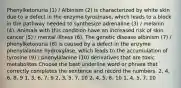 Phenylketonuria (1) / Albinism (2) is characterized by white skin due to a defect in the enzyme tyrosinase, which leads to a block in the pathway needed to synthesize adrenaline (3) / melanin (4). Animals with this condition have an increased risk of skin cancer (5) / mental illness (6). The genetic disease albinism (7) / phenylketonuria (8) is caused by a defect in the enzyme phenylalanine hydroxylase, which leads to the accumulation of tyrosine (9) / phenylalanine (10) derivatives that are toxic metabolites Choose the best underline word or phrase that correctly completes the sentence and record the numbers. 2, 4, 6, 8, 9 1, 3, 6, 7, 9 2, 3, 5, 7, 10 2, 4, 5, 8, 10 1, 4, 5, 7, 10