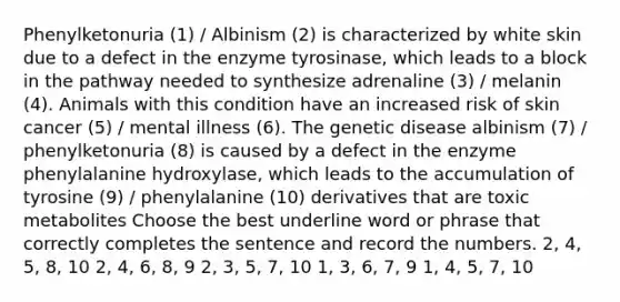 Phenylketonuria (1) / Albinism (2) is characterized by white skin due to a defect in the enzyme tyrosinase, which leads to a block in the pathway needed to synthesize adrenaline (3) / melanin (4). Animals with this condition have an increased risk of skin cancer (5) / mental illness (6). The genetic disease albinism (7) / phenylketonuria (8) is caused by a defect in the enzyme phenylalanine hydroxylase, which leads to the accumulation of tyrosine (9) / phenylalanine (10) derivatives that are toxic metabolites Choose the best underline word or phrase that correctly completes the sentence and record the numbers. 2, 4, 5, 8, 10 2, 4, 6, 8, 9 2, 3, 5, 7, 10 1, 3, 6, 7, 9 1, 4, 5, 7, 10