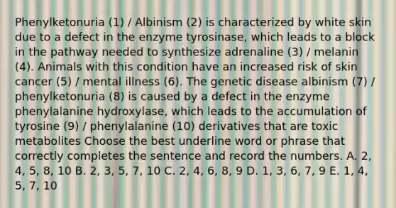 Phenylketonuria (1) / Albinism (2) is characterized by white skin due to a defect in the enzyme tyrosinase, which leads to a block in the pathway needed to synthesize adrenaline (3) / melanin (4). Animals with this condition have an increased risk of skin cancer (5) / mental illness (6). The genetic disease albinism (7) / phenylketonuria (8) is caused by a defect in the enzyme phenylalanine hydroxylase, which leads to the accumulation of tyrosine (9) / phenylalanine (10) derivatives that are toxic metabolites Choose the best underline word or phrase that correctly completes the sentence and record the numbers. A. 2, 4, 5, 8, 10 B. 2, 3, 5, 7, 10 C. 2, 4, 6, 8, 9 D. 1, 3, 6, 7, 9 E. 1, 4, 5, 7, 10