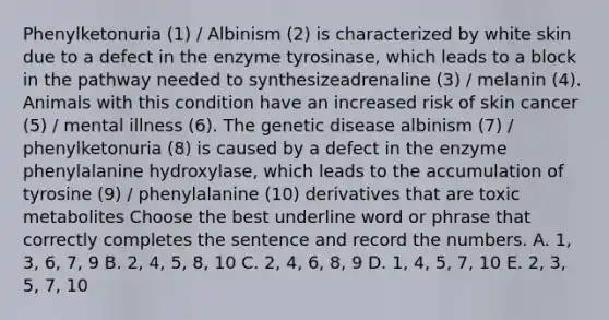 Phenylketonuria (1) / Albinism (2) is characterized by white skin due to a defect in the enzyme tyrosinase, which leads to a block in the pathway needed to synthesizeadrenaline (3) / melanin (4). Animals with this condition have an increased risk of skin cancer (5) / mental illness (6). The genetic disease albinism (7) / phenylketonuria (8) is caused by a defect in the enzyme phenylalanine hydroxylase, which leads to the accumulation of tyrosine (9) / phenylalanine (10) derivatives that are toxic metabolites Choose the best underline word or phrase that correctly completes the sentence and record the numbers. A. 1, 3, 6, 7, 9 B. 2, 4, 5, 8, 10 C. 2, 4, 6, 8, 9 D. 1, 4, 5, 7, 10 E. 2, 3, 5, 7, 10