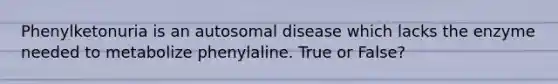 Phenylketonuria is an autosomal disease which lacks the enzyme needed to metabolize phenylaline. True or False?