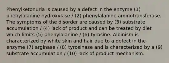 Phenylketonuria is caused by a defect in the enzyme (1) phenylalanine hydroxylase / (2) phenylalanine aminotransferase. The symptoms of the disorder are caused by (3) substrate accumulation / (4) lack of product and can be treated by diet which limits (5) phenylalanine / (6) tyrosine. Albinism is characterized by white skin and hair due to a defect in the enzyme (7) arginase / (8) tyrosinase and is characterized by a (9) substrate accumulation / (10) lack of product mechanism.