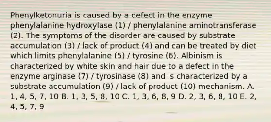 Phenylketonuria is caused by a defect in the enzyme phenylalanine hydroxylase (1) / phenylalanine aminotransferase (2). The symptoms of the disorder are caused by substrate accumulation (3) / lack of product (4) and can be treated by diet which limits phenylalanine (5) / tyrosine (6). Albinism is characterized by white skin and hair due to a defect in the enzyme arginase (7) / tyrosinase (8) and is characterized by a substrate accumulation (9) / lack of product (10) mechanism. A. 1, 4, 5, 7, 10 B. 1, 3, 5, 8, 10 C. 1, 3, 6, 8, 9 D. 2, 3, 6, 8, 10 E. 2, 4, 5, 7, 9