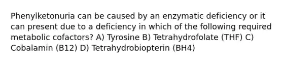 Phenylketonuria can be caused by an enzymatic deficiency or it can present due to a deficiency in which of the following required metabolic cofactors? A) Tyrosine B) Tetrahydrofolate (THF) C) Cobalamin (B12) D) Tetrahydrobiopterin (BH4)