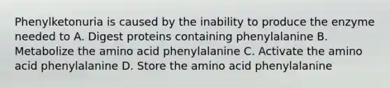 Phenylketonuria is caused by the inability to produce the enzyme needed to A. Digest proteins containing phenylalanine B. Metabolize the amino acid phenylalanine C. Activate the amino acid phenylalanine D. Store the amino acid phenylalanine