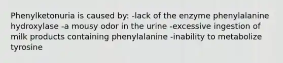 Phenylketonuria is caused by: -lack of the enzyme phenylalanine hydroxylase -a mousy odor in the urine -excessive ingestion of milk products containing phenylalanine -inability to metabolize tyrosine