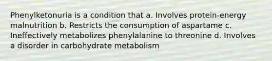 Phenylketonuria is a condition that a. Involves protein-energy malnutrition b. Restricts the consumption of aspartame c. Ineffectively metabolizes phenylalanine to threonine d. Involves a disorder in carbohydrate metabolism