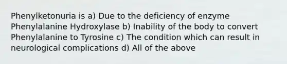 Phenylketonuria is a) Due to the deficiency of enzyme Phenylalanine Hydroxylase b) Inability of the body to convert Phenylalanine to Tyrosine c) The condition which can result in neurological complications d) All of the above