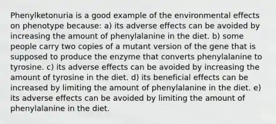 Phenylketonuria is a good example of the environmental effects on phenotype because: a) its adverse effects can be avoided by increasing the amount of phenylalanine in the diet. b) some people carry two copies of a mutant version of the gene that is supposed to produce the enzyme that converts phenylalanine to tyrosine. c) its adverse effects can be avoided by increasing the amount of tyrosine in the diet. d) its beneficial effects can be increased by limiting the amount of phenylalanine in the diet. e) its adverse effects can be avoided by limiting the amount of phenylalanine in the diet.