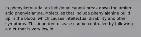 In phenylketonuria, an individual cannot break down the amino acid phenylalanine. Molecules that include phenylalanine build up in the blood, which causes intellectual disability and other symptoms. This inherited disease can be controlled by following a diet that is very low in