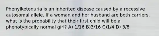 Phenylketonuria is an inherited disease caused by a recessive autosomal allele. If a woman and her husband are both carriers, what is the probability that their first child will be a phenotypically normal girl? A) 1/16 B)3/16 C)1/4 D) 3/8