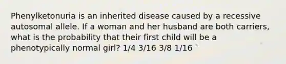 Phenylketonuria is an inherited disease caused by a recessive autosomal allele. If a woman and her husband are both carriers, what is the probability that their first child will be a phenotypically normal girl? 1/4 3/16 3/8 1/16