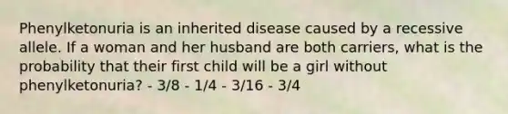 Phenylketonuria is an inherited disease caused by a recessive allele. If a woman and her husband are both carriers, what is the probability that their first child will be a girl without phenylketonuria? - 3/8 - 1/4 - 3/16 - 3/4