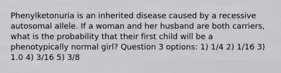 Phenylketonuria is an inherited disease caused by a recessive autosomal allele. If a woman and her husband are both carriers, what is the probability that their first child will be a phenotypically normal girl? Question 3 options: 1) 1/4 2) 1/16 3) 1.0 4) 3/16 5) 3/8