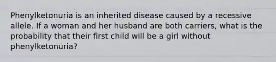 Phenylketonuria is an inherited disease caused by a recessive allele. If a woman and her husband are both carriers, what is the probability that their first child will be a girl without phenylketonuria?