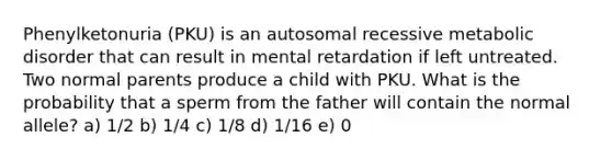 Phenylketonuria (PKU) is an autosomal recessive metabolic disorder that can result in mental retardation if left untreated. Two normal parents produce a child with PKU. What is the probability that a sperm from the father will contain the normal allele? a) 1/2 b) 1/4 c) 1/8 d) 1/16 e) 0