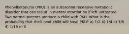 Phenylketonuria (PKU) is an autosomal recessive metabolic disorder that can result in mental retardation if left untreated. Two normal parents produce a child with PKU. What is the probability that their next child will have PKU? a) 1/2 b) 1/4 c) 1/8 d) 1/16 e) 0