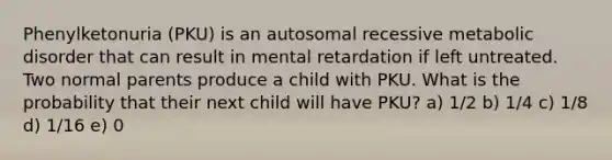 Phenylketonuria (PKU) is an autosomal recessive metabolic disorder that can result in mental retardation if left untreated. Two normal parents produce a child with PKU. What is the probability that their next child will have PKU? a) 1/2 b) 1/4 c) 1/8 d) 1/16 e) 0