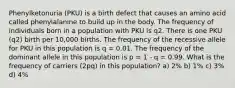 Phenylketonuria (PKU) is a birth defect that causes an amino acid called phenylalanine to build up in the body. The frequency of individuals born in a population with PKU is q2. There is one PKU (q2) birth per 10,000 births. The frequency of the recessive allele for PKU in this population is q = 0.01. The frequency of the dominant allele in this population is p = 1 - q = 0.99. What is the frequency of carriers (2pq) in this population? a) 2% b) 1% c) 3% d) 4%