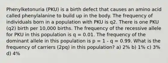 Phenylketonuria (PKU) is a birth defect that causes an amino acid called phenylalanine to build up in the body. The frequency of individuals born in a population with PKU is q2. There is one PKU (q2) birth per 10,000 births. The frequency of the recessive allele for PKU in this population is q = 0.01. The frequency of the dominant allele in this population is p = 1 - q = 0.99. What is the frequency of carriers (2pq) in this population? a) 2% b) 1% c) 3% d) 4%