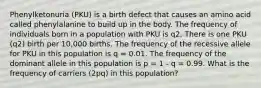 Phenylketonuria (PKU) is a birth defect that causes an amino acid called phenylalanine to build up in the body. The frequency of individuals born in a population with PKU is q2. There is one PKU (q2) birth per 10,000 births. The frequency of the recessive allele for PKU in this population is q = 0.01. The frequency of the dominant allele in this population is p = 1 - q = 0.99. What is the frequency of carriers (2pq) in this population?