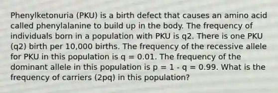 Phenylketonuria (PKU) is a birth defect that causes an amino acid called phenylalanine to build up in the body. The frequency of individuals born in a population with PKU is q2. There is one PKU (q2) birth per 10,000 births. The frequency of the recessive allele for PKU in this population is q = 0.01. The frequency of the dominant allele in this population is p = 1 - q = 0.99. What is the frequency of carriers (2pq) in this population?