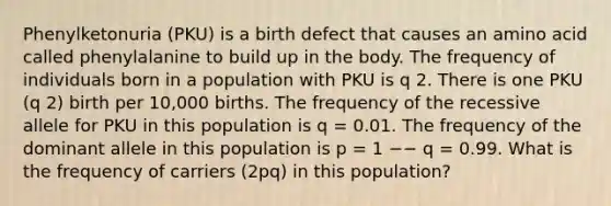 Phenylketonuria (PKU) is a birth defect that causes an amino acid called phenylalanine to build up in the body. The frequency of individuals born in a population with PKU is q 2. There is one PKU (q 2) birth per 10,000 births. The frequency of the recessive allele for PKU in this population is q = 0.01. The frequency of the dominant allele in this population is p = 1 −− q = 0.99. What is the frequency of carriers (2pq) in this population?