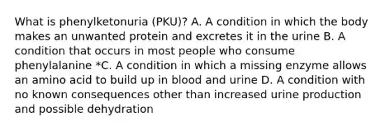 What is phenylketonuria (PKU)? A. A condition in which the body makes an unwanted protein and excretes it in the urine B. A condition that occurs in most people who consume phenylalanine *C. A condition in which a missing enzyme allows an amino acid to build up in blood and urine D. A condition with no known consequences other than increased urine production and possible dehydration